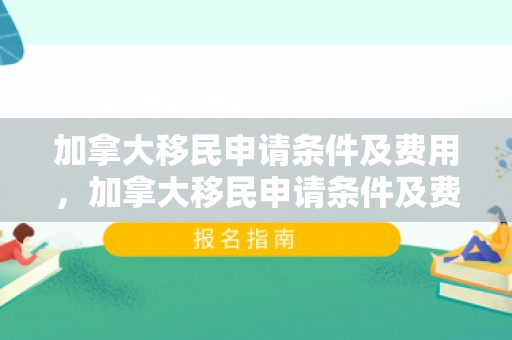 加拿大移民申请条件及费用，加拿大移民申请条件及费用详解