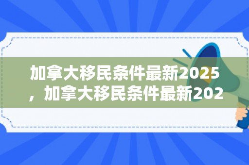 加拿大移民条件最新2025，加拿大移民条件最新2025年