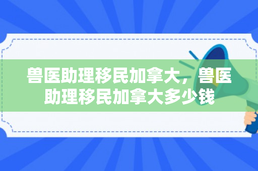 兽医助理移民加拿大，兽医助理移民加拿大多少钱