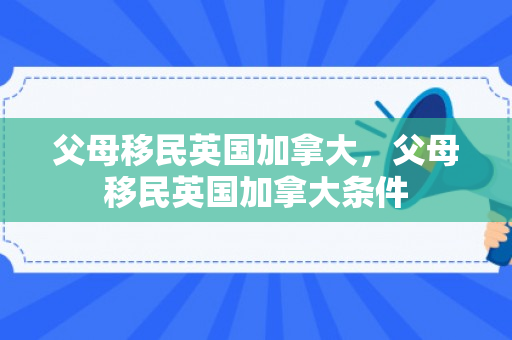父母移民英国加拿大，父母移民英国加拿大条件