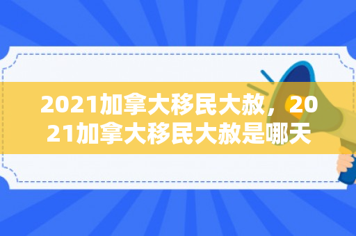 2021加拿大移民大赦，2021加拿大移民大赦是哪天