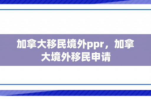 加拿大移民境外ppr，加拿大境外移民申请