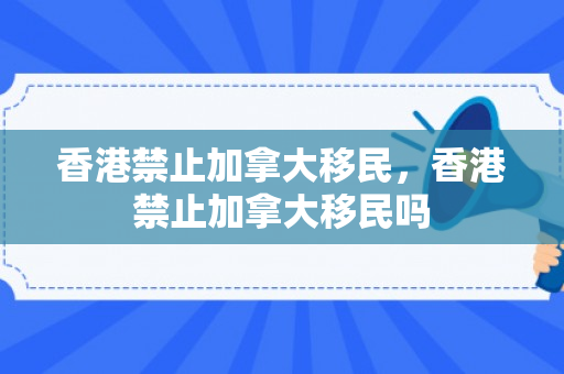 香港禁止加拿大移民，香港禁止加拿大移民吗