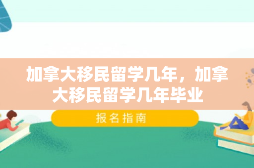 加拿大移民留学几年，加拿大移民留学几年毕业