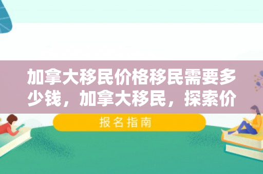 加拿大移民价格移民需要多少钱，加拿大移民，探索价格与成本