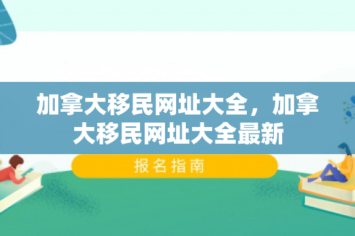 加拿大移民网址大全，加拿大移民网址大全最新