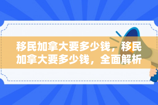 移民加拿大要多少钱，移民加拿大要多少钱，全面解析成本与途径