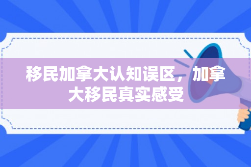 移民加拿大认知误区，加拿大移民真实感受