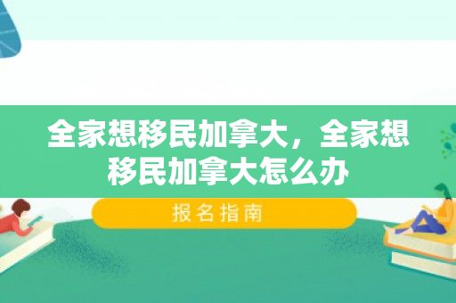 全家想移民加拿大，全家想移民加拿大怎么办