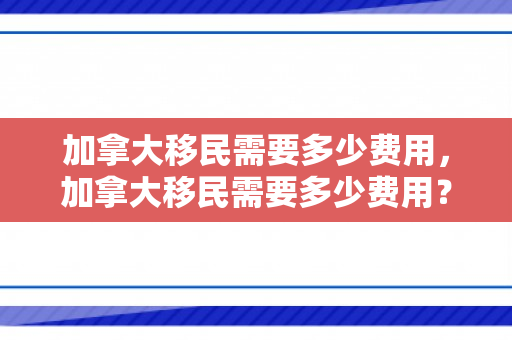 加拿大移民需要多少费用，加拿大移民需要多少费用？