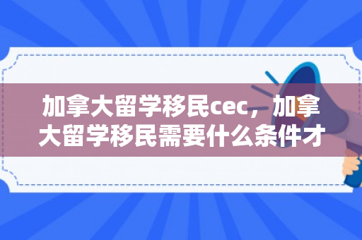 加拿大留学移民cec，加拿大留学移民需要什么条件才可以