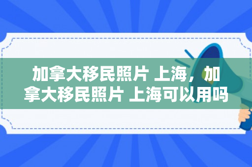 加拿大移民照片 上海，加拿大移民照片 上海可以用吗