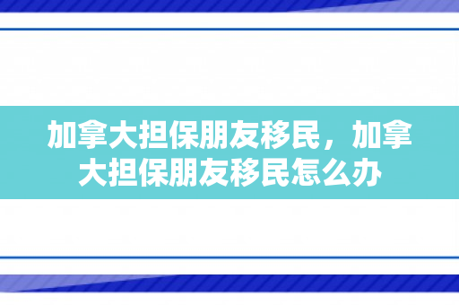加拿大担保朋友移民，加拿大担保朋友移民怎么办
