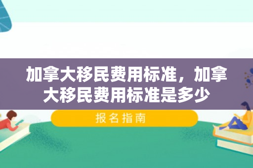 加拿大移民费用标准，加拿大移民费用标准是多少