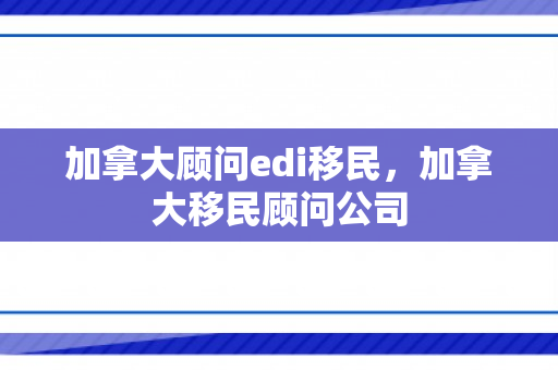 加拿大顾问edi移民，加拿大移民顾问公司