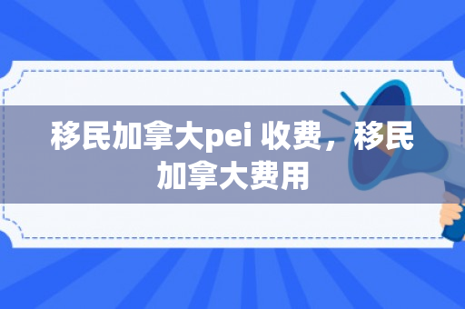移民加拿大pei 收费，移民加拿大费用