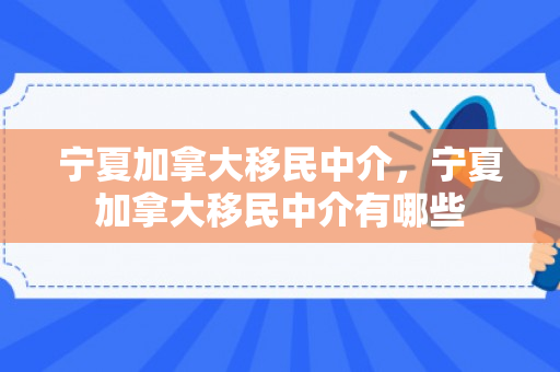 宁夏加拿大移民中介，宁夏加拿大移民中介有哪些