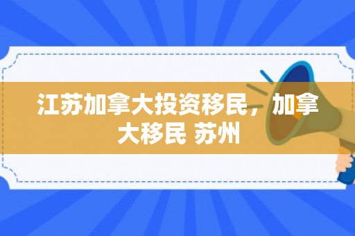 江苏加拿大投资移民，加拿大移民 苏州