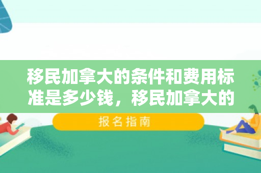 移民加拿大的条件和费用标准是多少钱，移民加拿大的条件和费用标准是多少钱啊