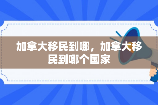 加拿大移民到哪，加拿大移民到哪个国家