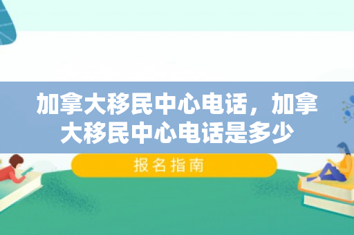 加拿大移民中心电话，加拿大移民中心电话是多少