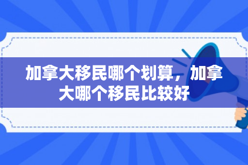 加拿大移民哪个划算，加拿大哪个移民比较好