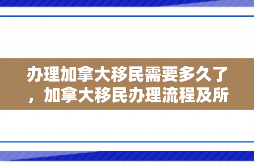 办理加拿大移民需要多久了，加拿大移民办理流程及所需时间解析
