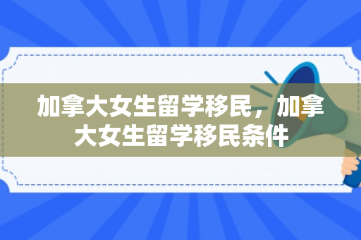 加拿大女生留学移民，加拿大女生留学移民条件