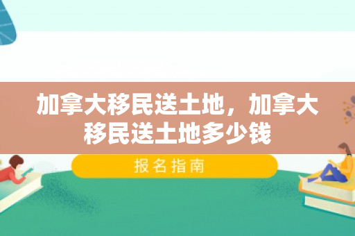 加拿大移民送土地，加拿大移民送土地多少钱