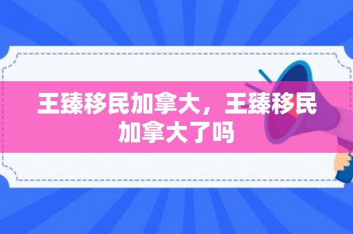王臻移民加拿大，王臻移民加拿大了吗
