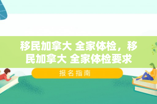 移民加拿大 全家体检，移民加拿大 全家体检要求