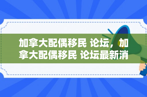 加拿大配偶移民 论坛，加拿大配偶移民 论坛最新消息