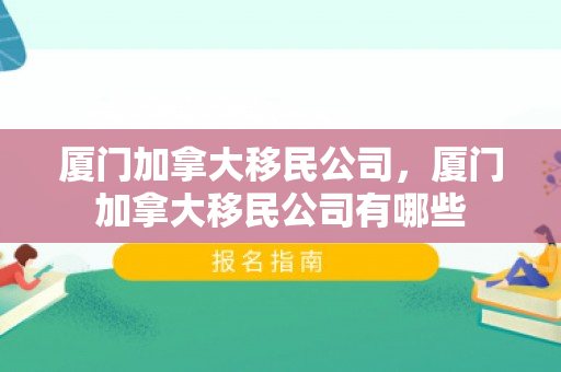 厦门加拿大移民公司，厦门加拿大移民公司有哪些
