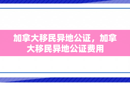 加拿大移民异地公证，加拿大移民异地公证费用