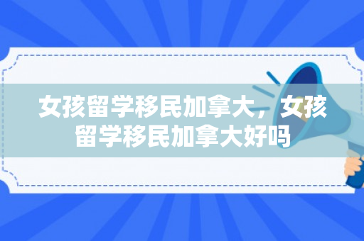 女孩留学移民加拿大，女孩留学移民加拿大好吗