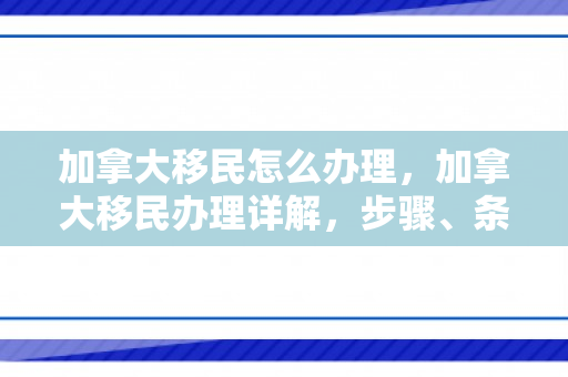 加拿大移民怎么办理，加拿大移民办理详解，步骤、条件与注意事项