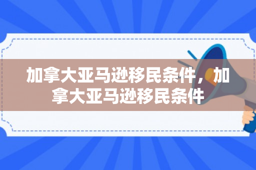 加拿大亚马逊移民条件，加拿大亚马逊移民条件