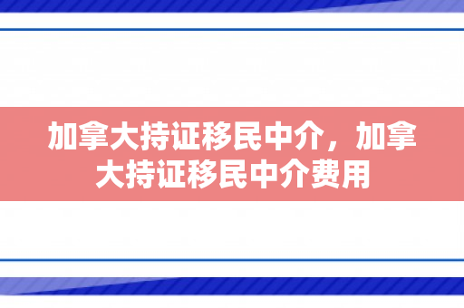 加拿大持证移民中介，加拿大持证移民中介费用
