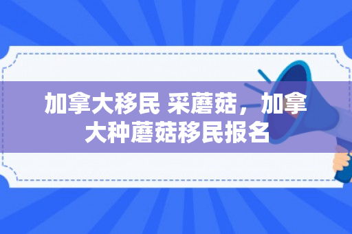 加拿大移民 采蘑菇，加拿大种蘑菇移民报名