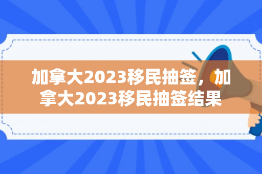 加拿大2023移民抽签，加拿大2023移民抽签结果