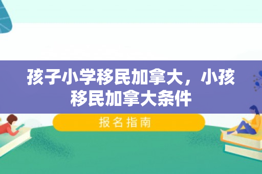 孩子小学移民加拿大，小孩移民加拿大条件