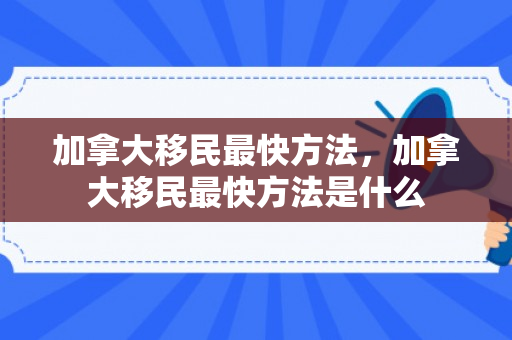 加拿大移民最快方法，加拿大移民最快方法是什么