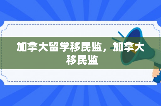 加拿大留学移民监，加拿大 移民监