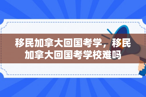 移民加拿大回国考学，移民加拿大回国考学校难吗