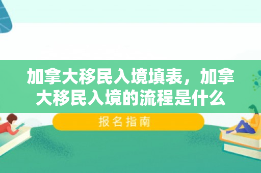 加拿大移民入境填表，加拿大移民入境的流程是什么
