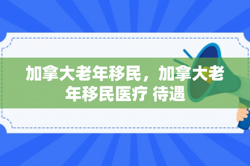 加拿大老年移民，加拿大老年移民医疗 待遇
