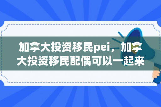加拿大投资移民pei，加拿大投资移民配偶可以一起来吗