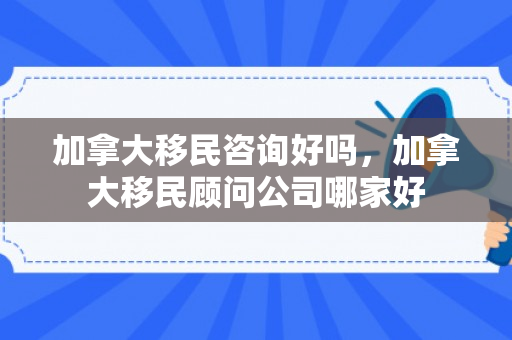 加拿大移民咨询好吗，加拿大移民顾问公司哪家好
