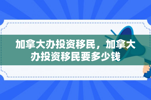 加拿大办投资移民，加拿大办投资移民要多少钱