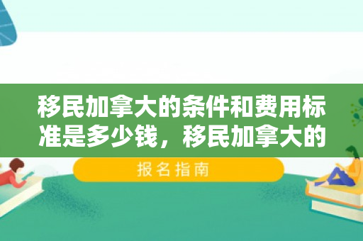 移民加拿大的条件和费用标准是多少钱，移民加拿大的条件和费用标准详解